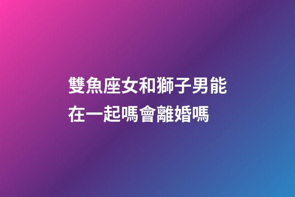 雙魚座女和獅子男能在一起嗎會離婚嗎-第1張-星座運勢-玄機派