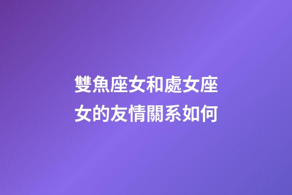 雙魚座女和處女座女的友情關系如何-第1張-星座運勢-玄機派