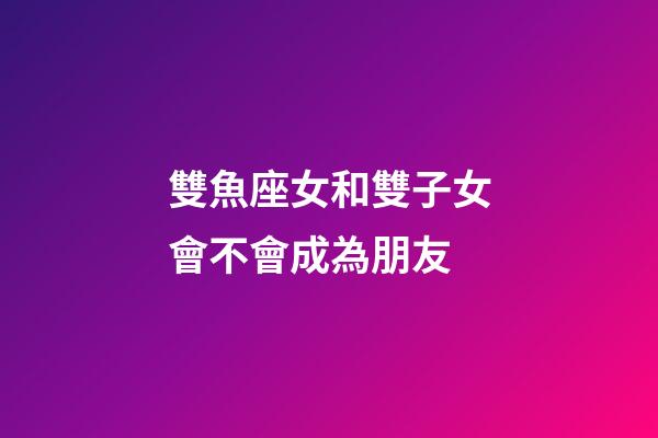 雙魚座女和雙子女會不會成為朋友-第1張-星座運勢-玄機派