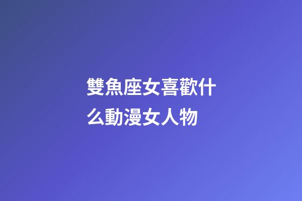 雙魚座女喜歡什么動漫女人物-第1張-星座運勢-玄機派