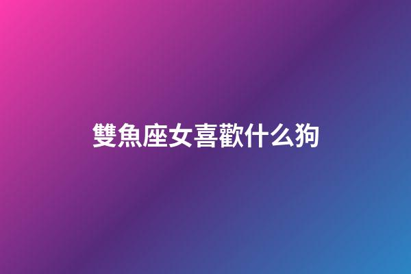 雙魚座女喜歡什么狗-第1張-星座運勢-玄機派