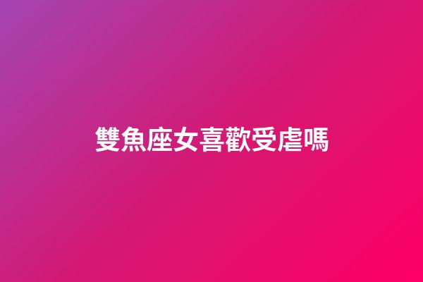 雙魚座女喜歡受虐嗎-第1張-星座運勢-玄機派