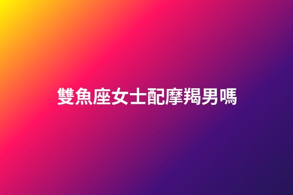 雙魚座女士配摩羯男嗎-第1張-星座運(yùn)勢(shì)-玄機(jī)派