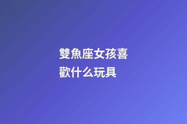 雙魚座女孩喜歡什么玩具-第1張-星座運勢-玄機派