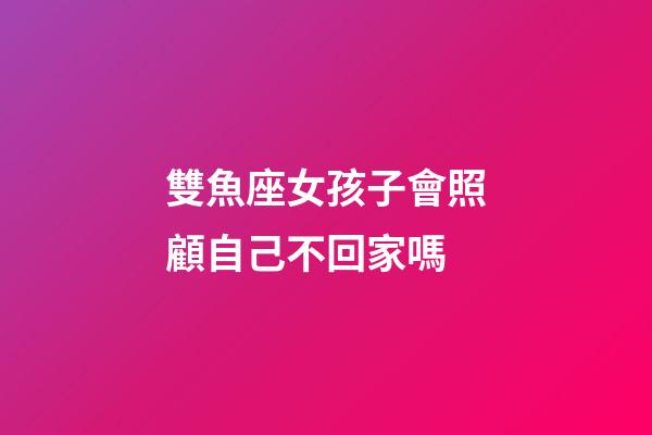 雙魚座女孩子會照顧自己不回家嗎-第1張-星座運勢-玄機派