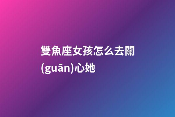 雙魚座女孩怎么去關(guān)心她-第1張-星座運勢-玄機派