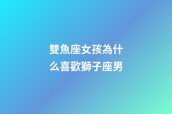 雙魚座女孩為什么喜歡獅子座男-第1張-星座運勢-玄機派