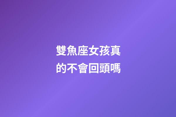 雙魚座女孩真的不會回頭嗎-第1張-星座運勢-玄機派