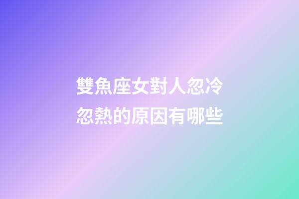 雙魚座女對人忽冷忽熱的原因有哪些-第1張-星座運勢-玄機派