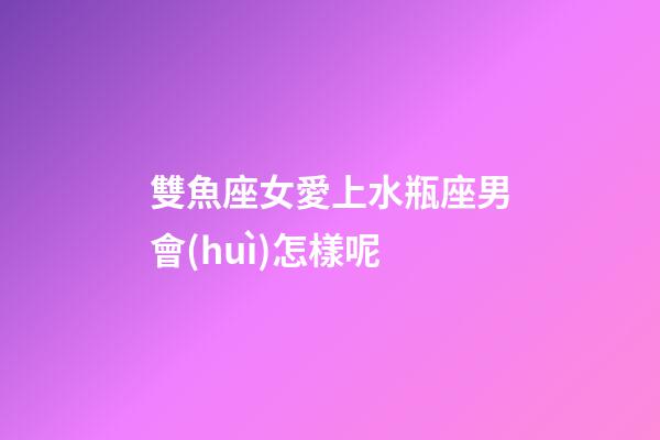 雙魚座女愛上水瓶座男會(huì)怎樣呢-第1張-星座運(yùn)勢(shì)-玄機(jī)派