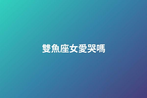 雙魚座女愛哭嗎-第1張-星座運勢-玄機派
