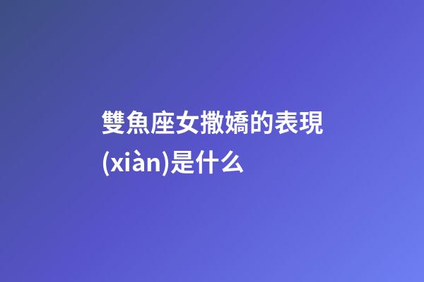 雙魚座女撒嬌的表現(xiàn)是什么-第1張-星座運(yùn)勢(shì)-玄機(jī)派