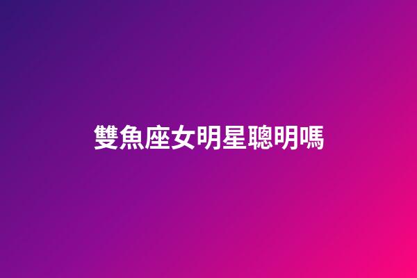 雙魚座女明星聰明嗎-第1張-星座運勢-玄機派
