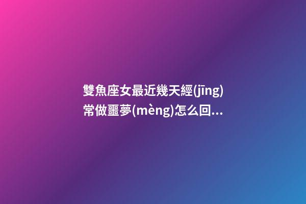 雙魚座女最近幾天經(jīng)常做噩夢(mèng)怎么回事
