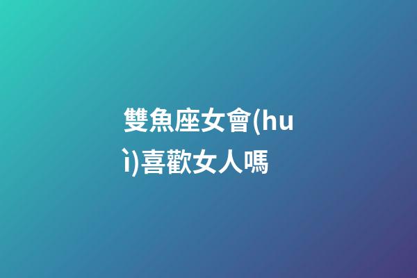 雙魚座女會(huì)喜歡女人嗎-第1張-星座運(yùn)勢(shì)-玄機(jī)派