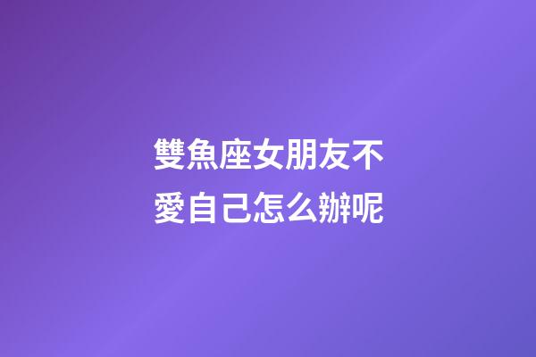 雙魚座女朋友不愛自己怎么辦呢-第1張-星座運(yùn)勢(shì)-玄機(jī)派