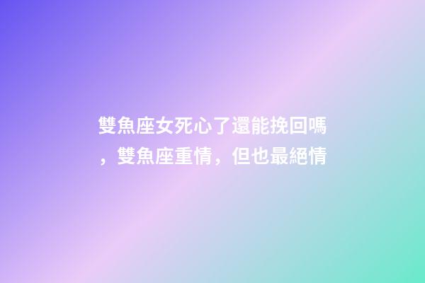 雙魚座女死心了還能挽回嗎，雙魚座重情，但也最絕情-第1張-觀點(diǎn)-玄機(jī)派
