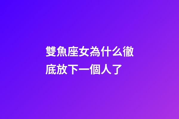 雙魚座女為什么徹底放下一個人了-第1張-星座運勢-玄機派