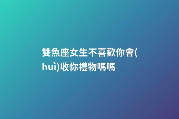 雙魚座女生不喜歡你會(huì)收你禮物嗎嗎-第1張-星座運(yùn)勢(shì)-玄機(jī)派