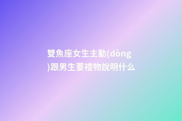 雙魚座女生主動(dòng)跟男生要禮物說明什么-第1張-星座運(yùn)勢-玄機(jī)派