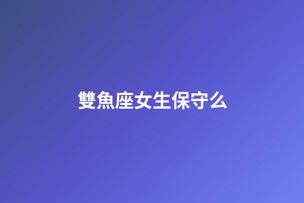雙魚座女生保守么-第1張-星座運勢-玄機派