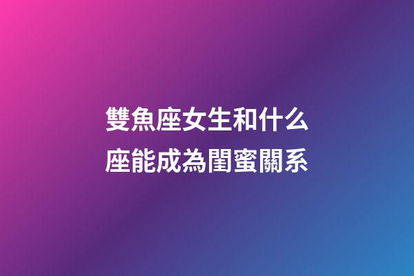 雙魚座女生和什么座能成為閨蜜關系-第1張-星座運勢-玄機派