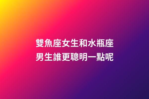 雙魚座女生和水瓶座男生誰更聰明一點呢-第1張-星座運勢-玄機派