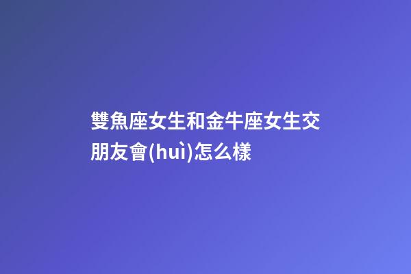 雙魚座女生和金牛座女生交朋友會(huì)怎么樣-第1張-星座運(yùn)勢-玄機(jī)派