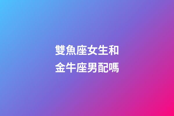 雙魚座女生和金牛座男配嗎-第1張-星座運勢-玄機派