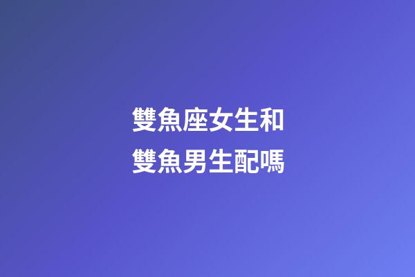雙魚座女生和雙魚男生配嗎-第1張-星座運勢-玄機派