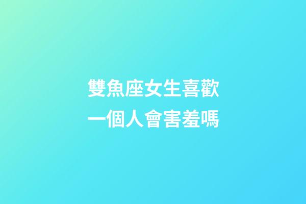 雙魚座女生喜歡一個人會害羞嗎-第1張-星座運勢-玄機派