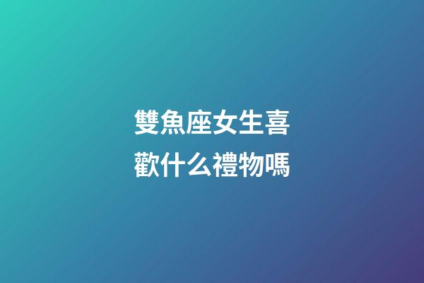 雙魚座女生喜歡什么禮物嗎-第1張-星座運勢-玄機派