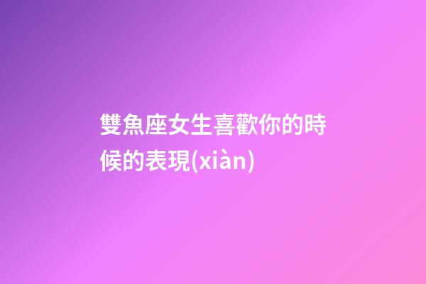 雙魚座女生喜歡你的時候的表現(xiàn)-第1張-星座運勢-玄機派