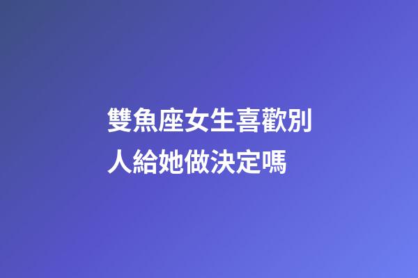 雙魚座女生喜歡別人給她做決定嗎-第1張-星座運勢-玄機派