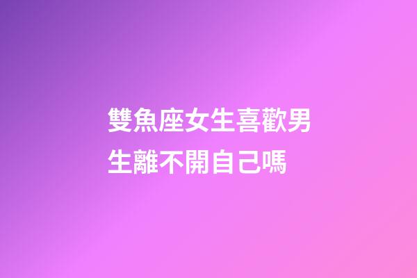 雙魚座女生喜歡男生離不開自己嗎-第1張-星座運勢-玄機派