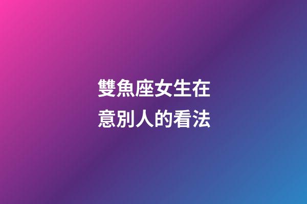 雙魚座女生在意別人的看法-第1張-星座運勢-玄機派