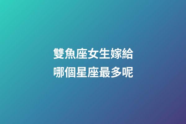 雙魚座女生嫁給哪個星座最多呢-第1張-星座運勢-玄機派