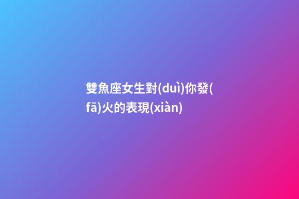 雙魚座女生對(duì)你發(fā)火的表現(xiàn)-第1張-星座運(yùn)勢-玄機(jī)派