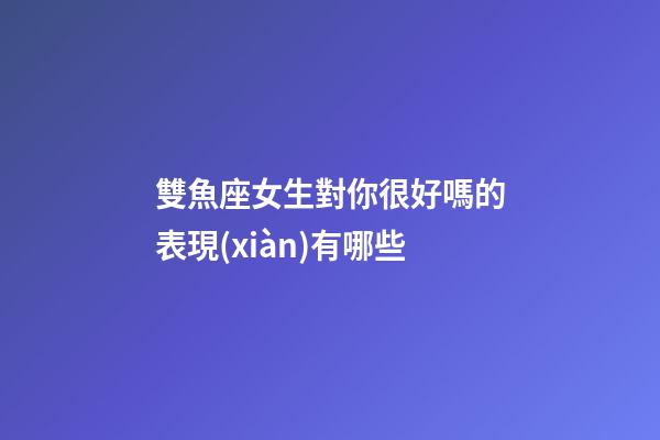 雙魚座女生對你很好嗎的表現(xiàn)有哪些-第1張-星座運勢-玄機派