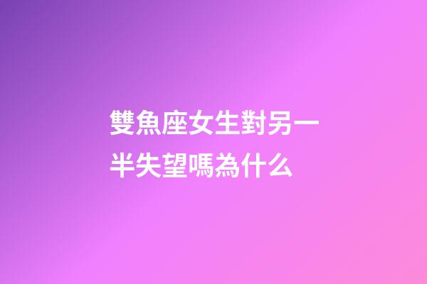 雙魚座女生對另一半失望嗎為什么-第1張-星座運勢-玄機派