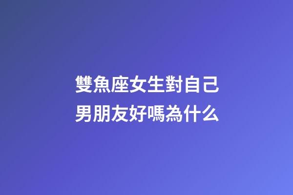 雙魚座女生對自己男朋友好嗎為什么-第1張-星座運勢-玄機派