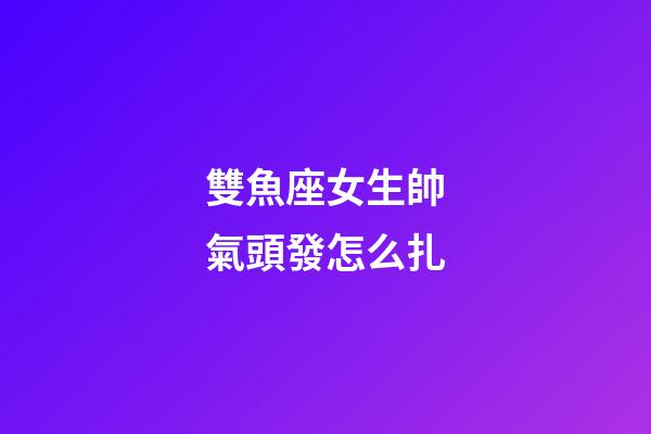 雙魚座女生帥氣頭發怎么扎-第1張-星座運勢-玄機派