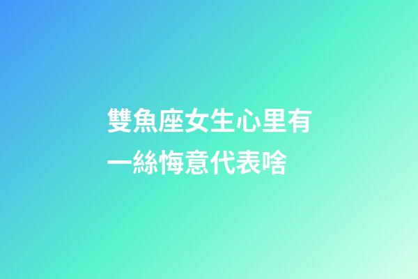 雙魚座女生心里有一絲悔意代表啥-第1張-星座運勢-玄機派