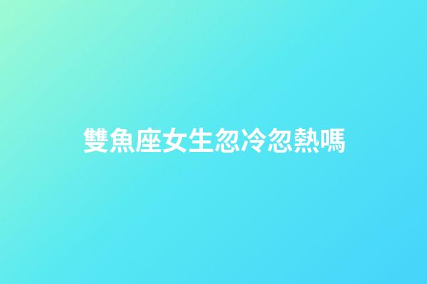 雙魚座女生忽冷忽熱嗎-第1張-星座運(yùn)勢(shì)-玄機(jī)派