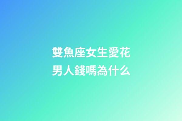 雙魚座女生愛花男人錢嗎為什么-第1張-星座運勢-玄機派