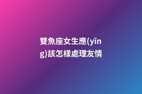 雙魚座女生應(yīng)該怎樣處理友情-第1張-星座運(yùn)勢-玄機(jī)派