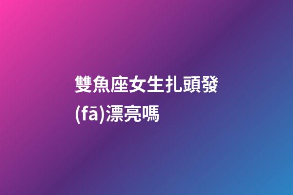 雙魚座女生扎頭發(fā)漂亮嗎-第1張-星座運(yùn)勢-玄機(jī)派