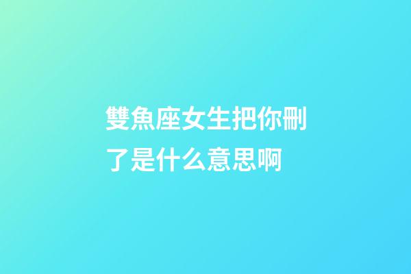 雙魚座女生把你刪了是什么意思啊-第1張-星座運勢-玄機派