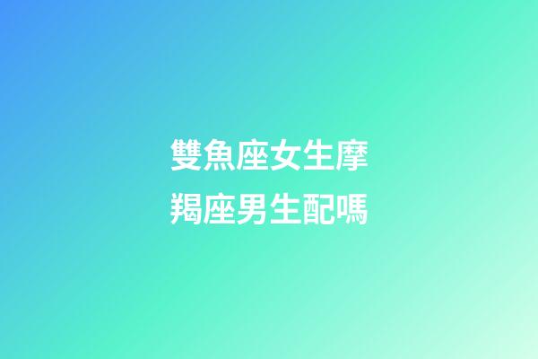 雙魚座女生摩羯座男生配嗎-第1張-星座運勢-玄機派