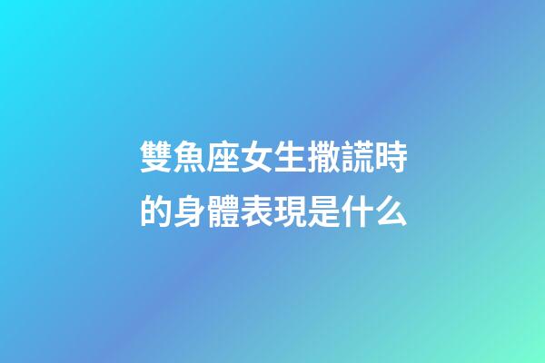 雙魚座女生撒謊時的身體表現是什么-第1張-星座運勢-玄機派